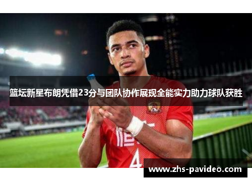 篮坛新星布朗凭借23分与团队协作展现全能实力助力球队获胜