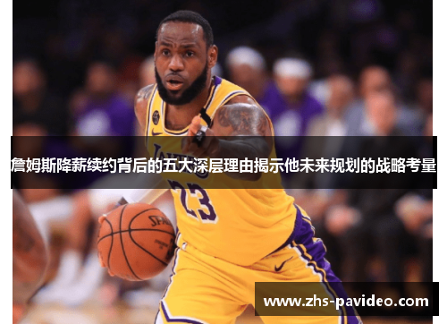 詹姆斯降薪续约背后的五大深层理由揭示他未来规划的战略考量