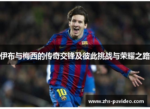 伊布与梅西的传奇交锋及彼此挑战与荣耀之路