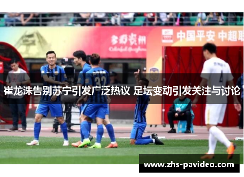 崔龙洙告别苏宁引发广泛热议 足坛变动引发关注与讨论