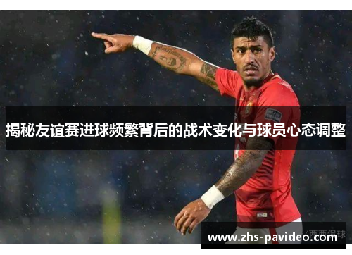 揭秘友谊赛进球频繁背后的战术变化与球员心态调整