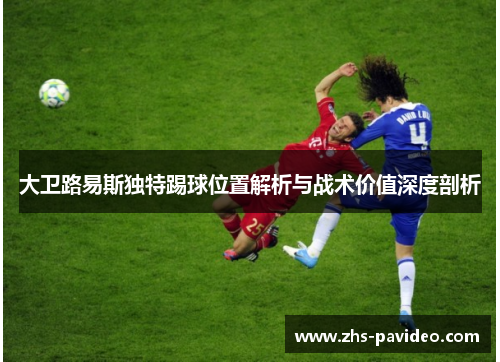 大卫路易斯独特踢球位置解析与战术价值深度剖析