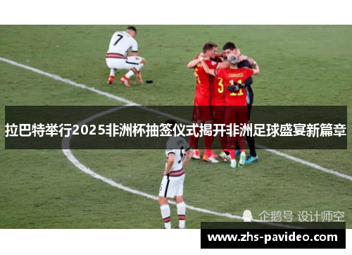 拉巴特举行2025非洲杯抽签仪式揭开非洲足球盛宴新篇章