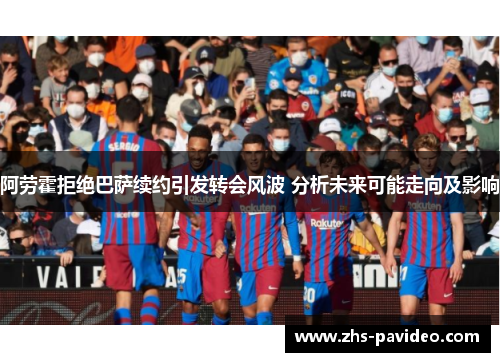 阿劳霍拒绝巴萨续约引发转会风波 分析未来可能走向及影响